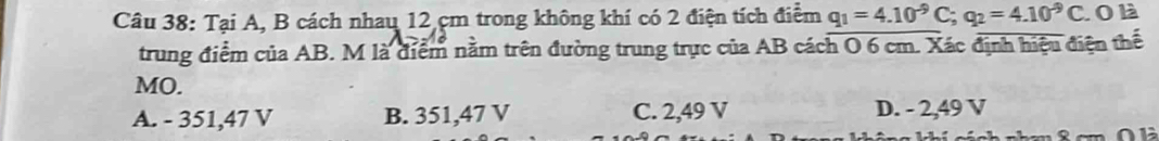 Tại A, B cách nhau 12 cm trong không khí có 2 điện tích điểm q_1=4.10^(-9)C; q_2=4.10^(-9)C. O là
trung điểm của AB. M là điểm nằm trên đường trung trực của AB cách O 6 cm. Xác định hiệu điện thể
MO.
A. - 351,47 V B. 351,47 V C. 2,49 V D. - 2,49 V