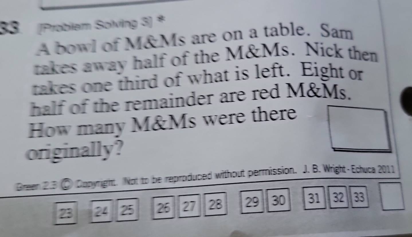 (Problem Solving 3) * 
A bowl of M&Ms are on a table. Sam 
takes away half of the M&Ms. Nick then 
takes one third of what is left. Eight or 
half of the remainder are red M&Ms. 
How many M&Ms were there 
originally? 
Green 2.3 ② Copyright. Not to be reproduced without permission. J. B. Wright-Echuca 2011
23 24 25 26 27 28 29 30 31 32 33