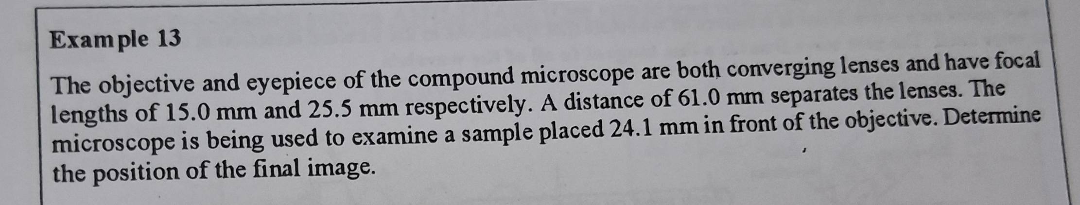 Example 13 
The objective and eyepiece of the compound microscope are both converging lenses and have focal 
lengths of 15.0 mm and 25.5 mm respectively. A distance of 61.0 mm separates the lenses. The 
microscope is being used to examine a sample placed 24.1 mm in front of the objective. Determine 
the position of the final image.