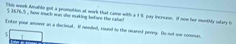 This week Amahle got a promotion at work that came with a 1% pay increase. If now her monthly salary is
$ 2676.5 , how much was she making before the raise? 
Enter your answer as a decimal. If needed, round to the nearest penny. Do not use commas.