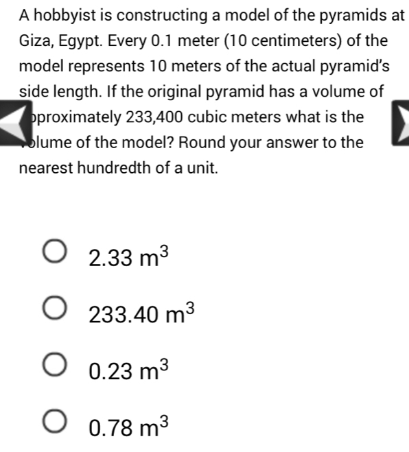 A hobbyist is constructing a model of the pyramids at
Giza, Egypt. Every 0.1 meter (10 centimeters) of the
model represents 10 meters of the actual pyramid's
side length. If the original pyramid has a volume of
pproximately 233,400 cubic meters what is the
olume of the model? Round your answer to the
nearest hundredth of a unit.
2.33m^3
233.40m^3
0.23m^3
0.78m^3