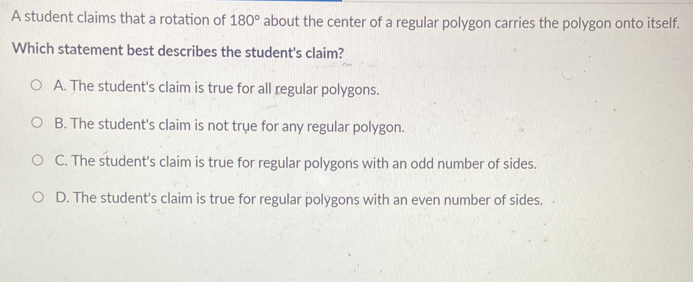 A student claims that a rotation of 180° about the center of a regular polygon carries the polygon onto itself.
Which statement best describes the student's claim?
A. The student's claim is true for all regular polygons.
B. The student's claim is not trụe for any regular polygon.
C. The student's claim is true for regular polygons with an odd number of sides.
D. The student's claim is true for regular polygons with an even number of sides.