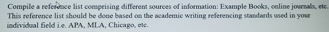 Compile a reference list comprising different sources of information: Example Books, online journals, etc. 
This reference list should be done based on the academic writing referencing standards used in your 
individual field i.e. APA, MLA, Chicago, etc.