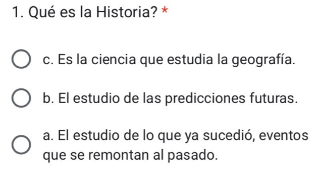 Qué es la Historia? *
c. Es la ciencia que estudia la geografía.
b. El estudio de las predicciones futuras.
a. El estudio de lo que ya sucedió, eventos
que se remontan al pasado.