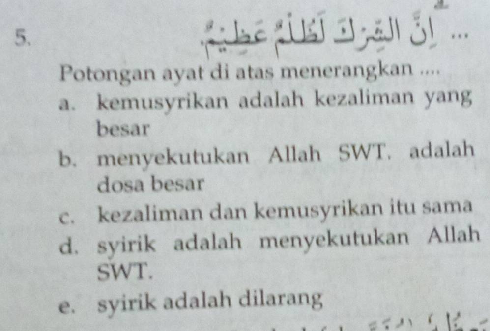 Potongan ayat di atas menerangkan ....
a. kemusyrikan adalah kezaliman yang
besar
b. menyekutukan Allah SWT. adalah
dosa besar
c. kezaliman dan kemusyrikan itu sama
d. syirik adalah menyekutukan Allah
SWT.
e. syirik adalah dilarang