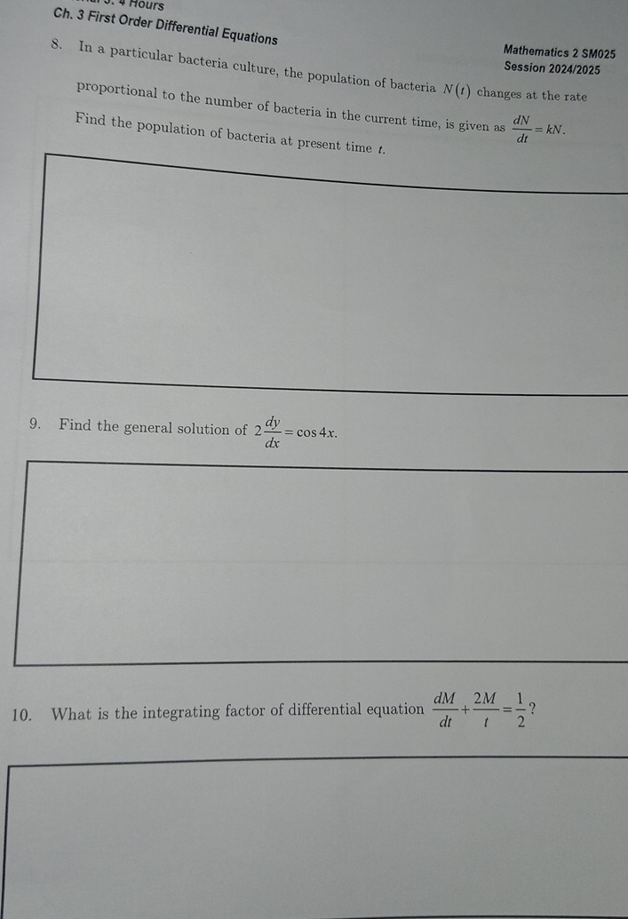 Hours 
Ch. 3 First Order Differential Equations 
Mathematics 2 SM025 
Session 2024/2025 
8. In a particular bacteria culture, the population of bacteria N(t) changes at the rate 
proportional to the number of bacteria in the current time, is given as  dN/dt =kN. 
Find the population of bacteria at present time 1. 
9. Find the general solution of 2 dy/dx =cos 4x. 
10. What is the integrating factor of differential equation  dM/dt + 2M/t = 1/2  ?