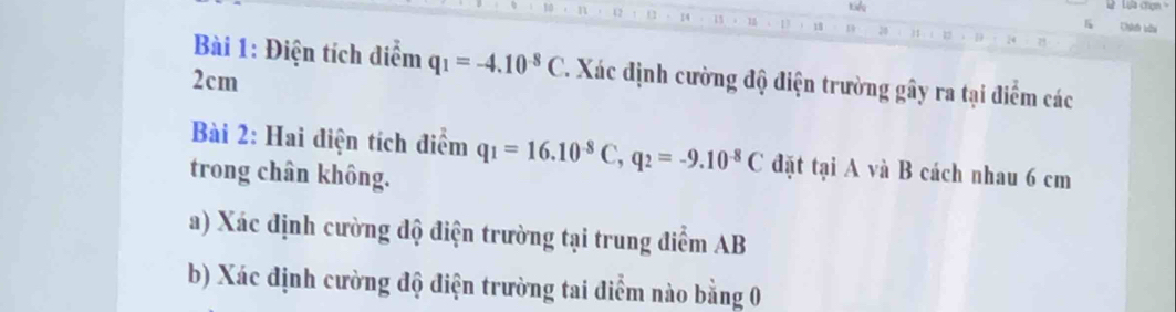 Kil Lựa chợn
14 ， 1 . 1 . 18 19 20 
Chíh bâu 
Bài 1: Điện tích điểm q_1=-4.10^(-8)C. Xác định cường độ điện trường gây ra tại điểm các
2cm
Bài 2: Hai điện tích điểm q_1=16.10^(-8)C, q_2=-9.10^(-8)C đặt tại A và B cách nhau 6 cm
trong chân không. 
a) Xác định cường độ điện trường tại trung điểm AB
b) Xác định cường độ điện trường tai điểm nào bằng 0