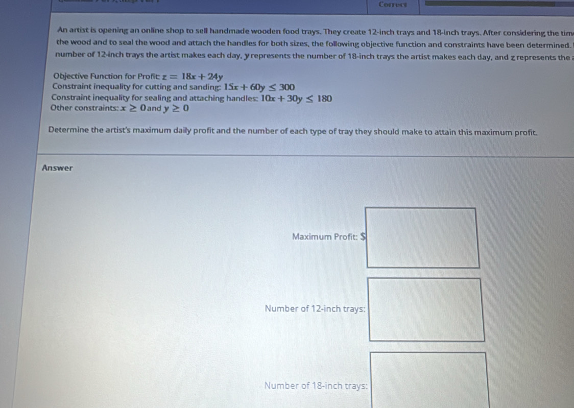 Correct 
An artist is opening an online shop to sell handmade wooden food trays. They create 12-inch trays and 18-inch trays. After considering the tim 
the wood and to seal the wood and attach the handles for both sizes, the following objective function and constraints have been determined. 
number of 12-inch trays the artist makes each day, y represents the number of 18-inch trays the artist makes each day, and z represents the a 
Objective Function for Profit: z=18x+24y
Constraint inequality for cutting and sanding: 15x+60y≤ 300
Constraint inequality for sealing and attaching handles: 10x+30y≤ 180
Other constraints: x≥ 0 and y≥ 0
Determine the artist's maximum daily profit and the number of each type of tray they should make to attain this maximum profit. 
Answer 
Number of 12-inch trays: 
Number of 18-inch tra