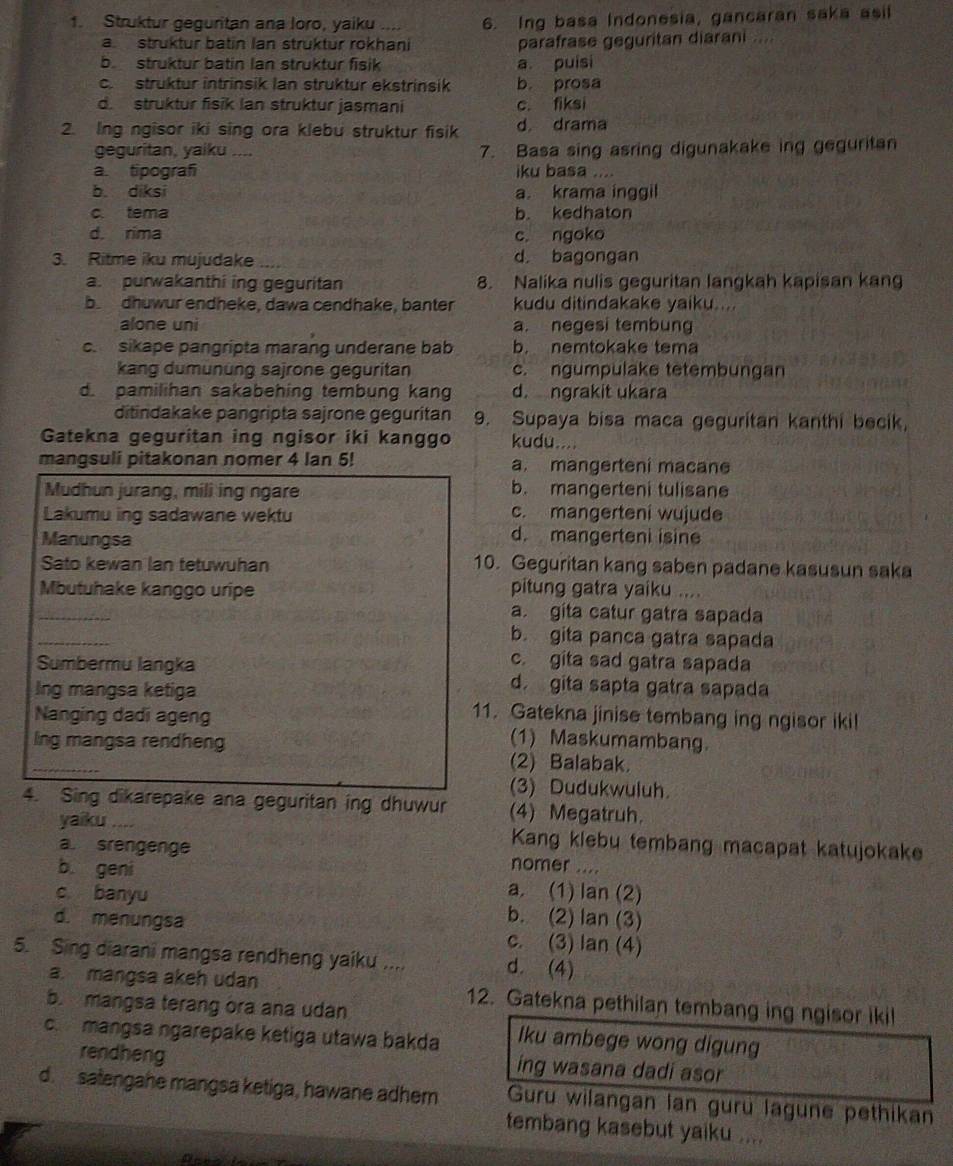 Struktur geguritan ana loro, yaiku .... 6. Ing basa Indonesia, gancaran saka asil
a struktur batin Ian struktur rokhani parafrase geguritan diarani ....
b struktur batin Ian struktur fisik a puisi
c. struktur intrinsik Ian struktur ekstrinsik b. prosa
d. struktur fisik Ian struktur jasmani c. fiksi
2. Ing ngisor iki sing ora klebu struktur fisik d drama
geguritan, yaiku .... 7. Basa sing asring digunakake ing geguritan
a. tipografi iku basa
b. diksi a. krama inggil
c. tema b. kedhaton
d. rima c. ngoko
3. Ritme iku mujudake d. bagongan
a. purwakanthi ing geguritan 8. Nalika nulis geguritan langkah kapisan kang
b dhuwur endheke, dawa cendhake, banter kudu ditindakake yaiku....
alone uni a. negesi tembung
c. sikape pangripta marang underane bab b. nemtokake tema
kang dumününg sajrone geguritan c. ngumpulake tetembungan
d. pamilihan sakabehing tembung kang d. ngrakit ukara
ditindakake pangripta sajrone geguritan 9. Supaya bisa maca geguritan kanthi becik,
Gatekna geguritan ing ngisor iki kanggo kudu....
mangsuli pitakonan nomer 4 Ian 5! a. mangerteni macane
Mudhun jurang, mili ing ngare
b. mangerteni tulisane
Lakumu ing sadawane wektu
c. mangerteni wujude
Manungsa
d. mangerteni isine
Sato kewan lan tetuwuhan 10. Geguritan kang saben padane kasusun saka
Mbutuhake kanggo uripe pitung gatra yaiku ....
_
a. gíta catur gatra sapada
_
b. gita panca gatra sapada
c. gita sad gatra sapada
Sumbermu langka d. gita sapta gatra sapada
Ing mangsa ketiga 11. Gatekna jinise tembang ing ngisor ikil
Nanging dadi ageng
lng mangsa rendheng
(1) Maskumambang
_
(2) Balabak.
(3) Dudukwuluh.
4. Sing dikarepake ana geguritan ing dhuwur (4) Megatruh.
yaiku .... Kang klebu tembang macapat katujokake
a. srengenge nomer ....
b. geni a. (1) lan (2)
c banyu b. (2) lan (3)
d. menungsa c. (3) lan (4)
5. Sing diarani mangsa rendheng yaiku .... d. (4)
a. mangsa akeh udan 12. Gatekna pethilan tembang ing ngisor ikil
b. mangsa terang ora ana udan
c. mangsa ngarepake ketiga utawa bakda lku ambege wong digung
rendheng ing wasana dadi asor
d. satengahe mangsa ketiga, hawane adhem Guru wilangan lan gurü lagune pethikan
tembang kasebut yaiku ....