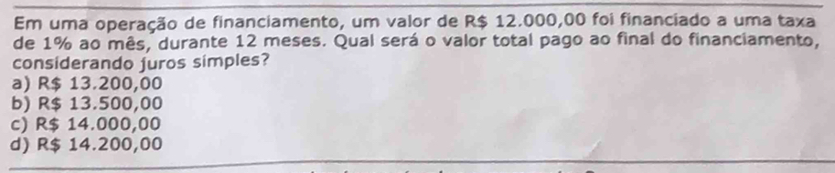 Em uma operação de financiamento, um valor de R$ 12.000,00 foi financiado a uma taxa
de 1% ao mês, durante 12 meses. Qual será o valor total pago ao final do financiamento,
considerando juros simples?
a) R$ 13.200,00
b) R$ 13.500,00
c) R$ 14.000,00
d) R$ 14.200,00