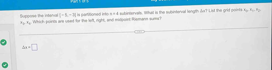 Suppose the interval [-5,-3] is partitioned into n=4 subintervals. What is the subinterval length △ x ? List the grid points x_0, x_1, x_2,
x_3, x_4. Which points are used for the left, right, and midpoint Riemann sums?
△ x=□