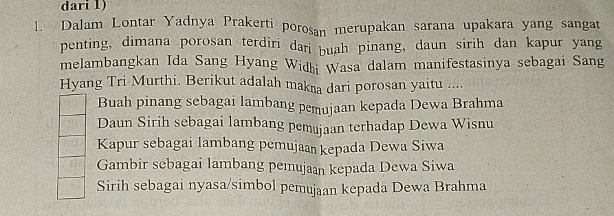 dari 1) 
1. Dalam Lontar Yadnya Prakerti porosan merupakan sarana upakara yang sangat 
penting, dimana porosan terdiri dari buah pinang, daun sirih dan kapur yang 
melambangkan Ida Sang Hyang Widhi Wasa dalam manifestasinya sebagai Sang 
Hyang Tri Murthi. Berikut adalah makna dari porosan yaitu .... 
Buah pinang sebagai lambang pemujaan kepada Dewa Brahma 
Daun Sirih sebagai lambang pemujaan terhadap Dewa Wisnu 
Kapur sebagai lambang pemujaaï kepada Dewa Siwa 
Gambir sebagai lambang pemujaan kepada Dewa Siwa 
Sirih sebagai nyasa/simbol pemujaan kepada Dewa Brahma