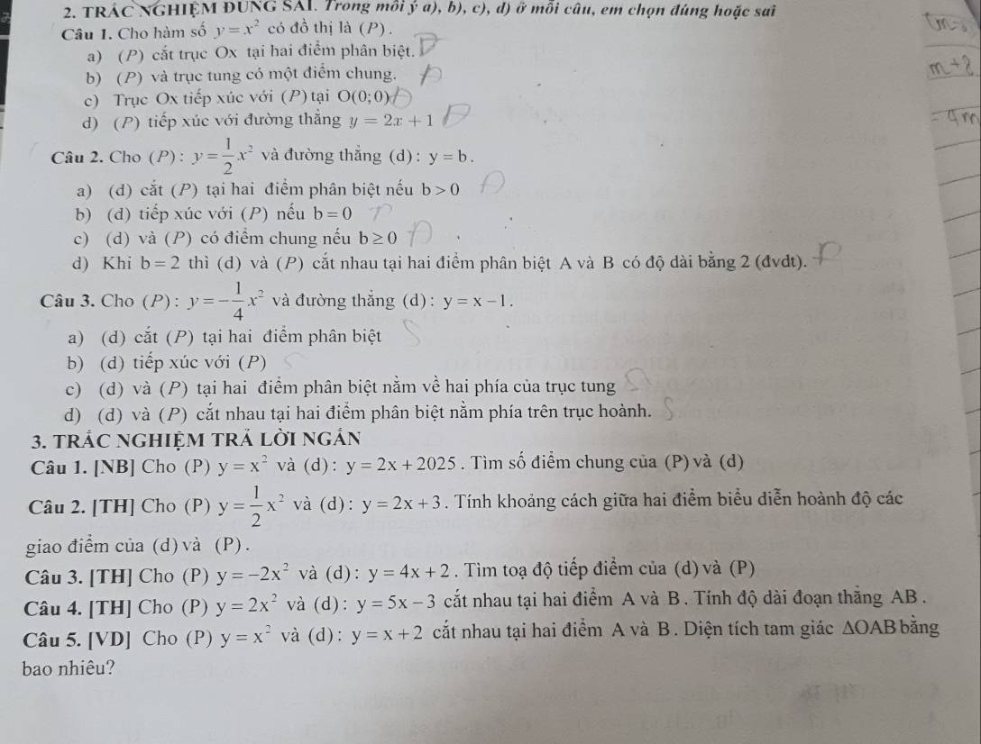 TRÁC NGHIỆM ĐUNG SAI. Trong môi ya),b),c),d) ) ở mỗi câu, em chọn đúng hoặc sai
Câu 1. Cho hàm số y=x^2 có đồ thị là (P).
a) (P) cắt trục Ox tại hai điểm phân biệt.
b) (P) và trục tung có một điểm chung.
c) Trục Ox tiếp xúc với (P) tại O(0;0)
d) (P) tiếp xúc với đường thẳng y=2x+1
Câu 2. Cho (P) : y= 1/2 x^2 và đường thẳng (d) : y=b.
a) (d) cắt (P) tại hai điểm phân biệt nếu b>0
b) (d) tiếp xúc với (P) nếu b=0
c) (d) và (P) có điểm chung nếu b≥ 0
d) Khi b=2 thì (d) và (P) cắt nhau tại hai điểm phân biệt A và B có độ dài bằng 2 (đvdt).
Câu 3. Cho (P) : y=- 1/4 x^2 và đường thắng (d): y=x-1.
a) (d) cắt (P) tại hai điểm phân biệt
b) (d) tiếp xúc với (P)
c) (d) và (P) tại hai điểm phân biệt nằm về hai phía của trục tung
d) (d) và (P) cắt nhau tại hai điểm phân biệt nằm phía trên trục hoành.
3. tRÁC NGHIệM TRẢ lờI ngắn
Câu 1. [NB] Cho (P) y=x^2 và (d): y=2x+2025. Tìm số điểm chung của (P) và (d)
Câu 2. [TH] Cho (P) y= 1/2 x^2 và (d): y=2x+3. Tính khoảng cách giữa hai điểm biểu diễn hoành độ các
giao điểm của (d)và (P).
Câu 3. [TH] Cho (P) y=-2x^2 và (d): y=4x+2. Tìm toạ độ tiếp điểm của (d) và (P)
Câu 4. [TH] Cho (P) y=2x^2 và (d): y=5x-3 cắt nhau tại hai điểm A và B. Tính độ dài đoạn thắng AB .
Câu 5. [VD] Cho (P) y=x^2 và (d): y=x+2 cất nhau tại hai điểm A và B. Diện tích tam giác △ OAB bằng
bao nhiêu?