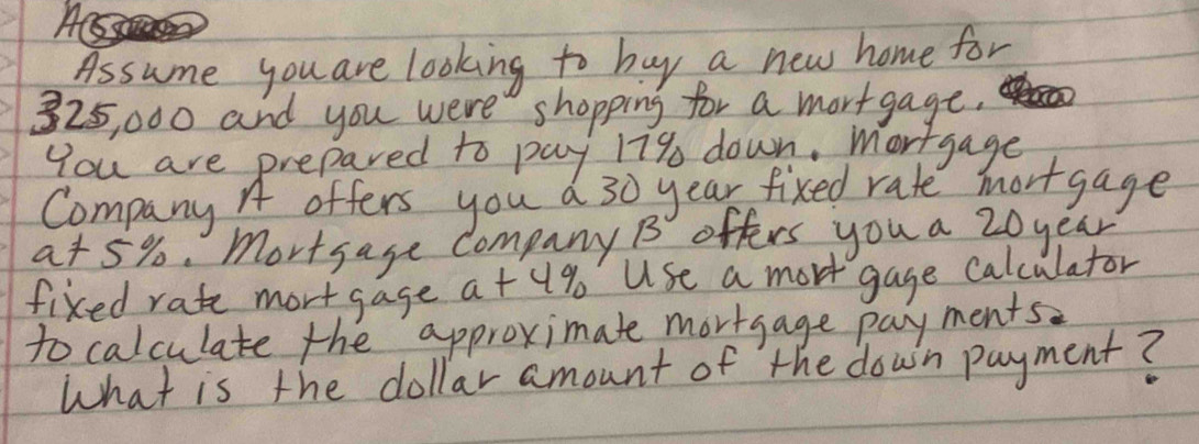 Assume you are looking to buy a new home for
325, 000 and you were shopping for a mortgage. 
You are prepared to pay 179 down. Mortgage 
Company A offers you a 30 year fixed rate mortgage
a+ 5%. mortsage company B offers you a 20 year
fixed rate mortgage a+u% Use a mort gage calculator 
to calculate the approximate mortgage payments 
What is the dollar amount of the down payment?