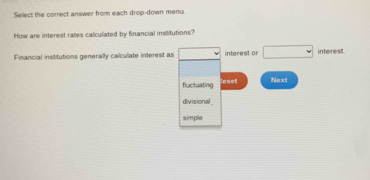 Select the correct answer from each drop-down menu. 
How are interest rates calculated by financial institutions? 
Financial institutions generally calculate interest as □° interest or □ interest. 
fluctuating leset Next 
divisional 
simple