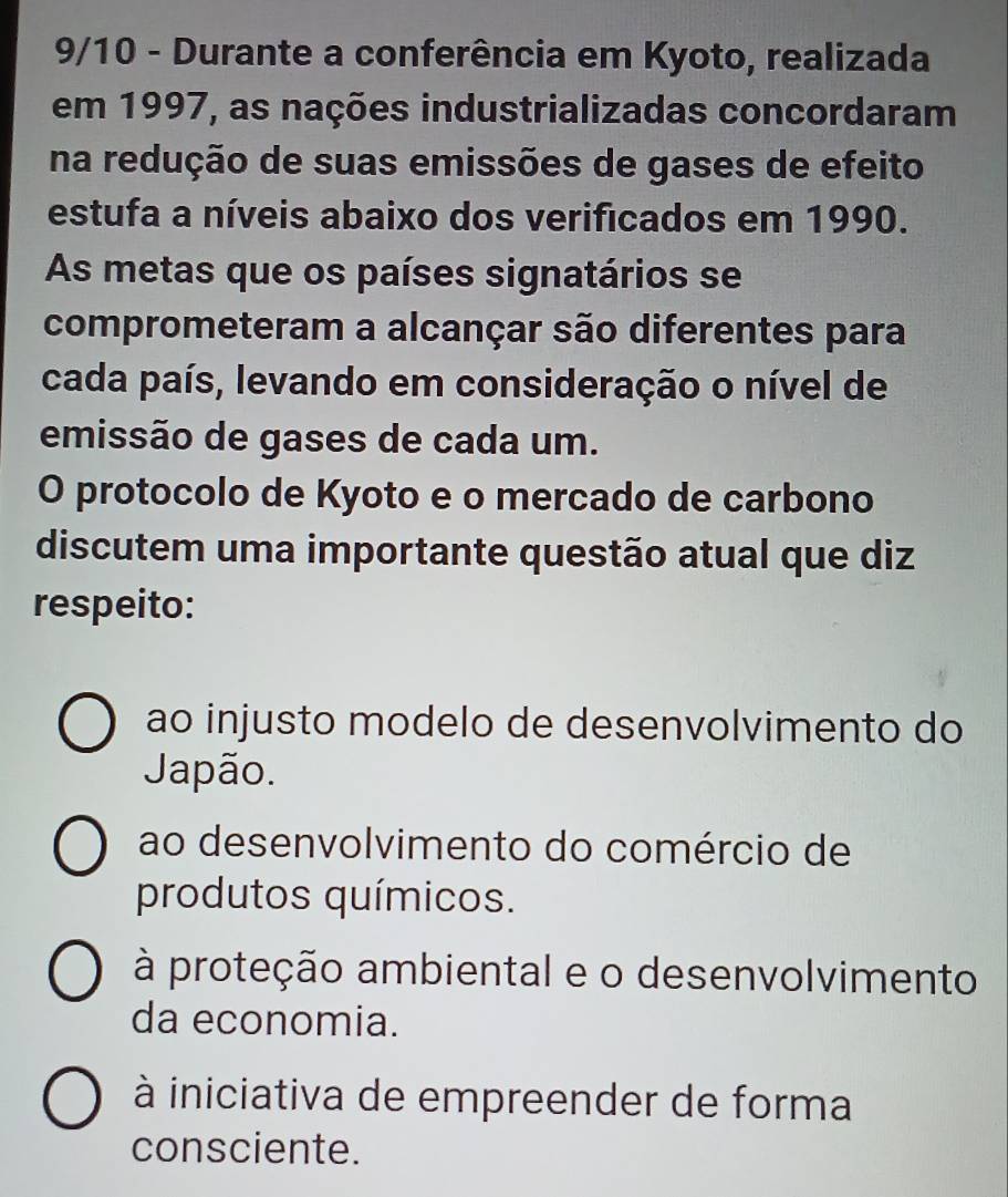 9/10 - Durante a conferência em Kyoto, realizada
em 1997, as nações industrializadas concordaram
na redução de suas emissões de gases de efeito
estufa a níveis abaixo dos verificados em 1990.
As metas que os países signatários se
comprometeram a alcançar são diferentes para
cada país, levando em consideração o nível de
emissão de gases de cada um.
O protocolo de Kyoto e o mercado de carbono
discutem uma importante questão atual que diz
respeito:
ao injusto modelo de desenvolvimento do
Japão.
ao desenvolvimento do comércio de
produtos químicos.
à proteção ambiental e o desenvolvimento
da economia.
à iniciativa de empreender de forma
consciente.