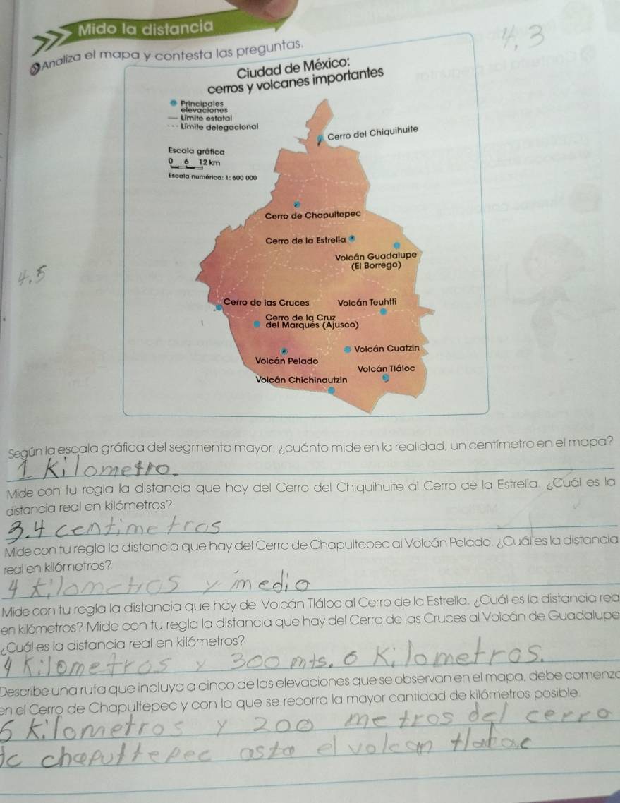 Mido la distancia 
Analiza el m 
Según la escala gráfica del segmento mayor, ¿ cuánto mide en la realidad, un centímetro en el mapa? 
_ 
Mide con tu regla la distancia que hay del Cerro del Chiquihuite al Cerro de la Estrella. ¿Cuál es la 
distancia real en kilómetros? 
_ 
Mide con tu regla la distancia que hay del Cerro de Chapultepec al Volcán Pelado. ¿Cuál es la distancia 
real en kilómetros? 
_ 
Mide con tu regla la distancia que hay del Volcán Tláloc al Cerro de la Estrella. ¿Cuál es la distancia rea 
en kilómetros? Mide con tu regla la distancia que hay del Cerro de las Cruces al Volcán de Guadalupe 
_ 
Cuál es la distancia real en kilómetros? 
Describe una ruta que incluya a cinco de las elevaciones que se observan en el mapa, debe comenzó 
_ 
en el Cerro de Chapultepec y con la que se recorra la mayor cantidad de kilómetros posible. 
_ 
_