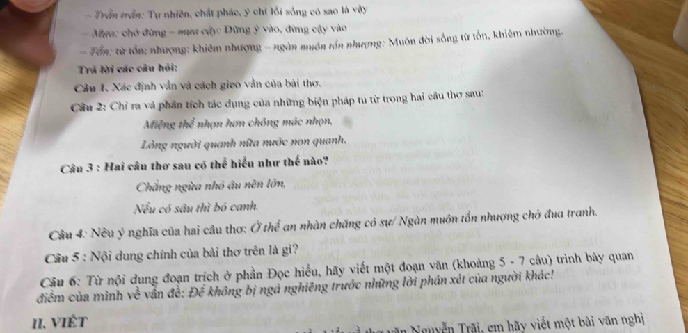 Trần trần: Tự nhiên, chất phác, ý chỉ lối sống có sao là vậy 
- Mựa: chở đừng - mựa cây: Đừng ý vào, đừng cậy vào 
- Tổn: từ tổn; nhượng: khiêm nhượng - ngàn nuôn tổn nhượng: Muôn đời sống từ tổn, khiêm nhường. 
Trã lời các câu hỏi: 
Câu I. Xác định vẫn và cách gieo vẫn của bài thơ. 
Câu 2: Chỉ ra và phần tích tác dụng của những biện pháp tu từ trong hai cầu thơ sau: 
Miệng rh^2 * nhọn hơn chông mác nhọn, 
Lòng người quanh nữa nước non quanh. 
Câu 3 : Hai câu thơ sau có thể hiểu như thế nào? 
Chắng ngừa nhỏ âu nên lớn, 
Nếu có sâu thì bó canh. 
Câu 4: Nêu ý nghĩa của hai câu thơ: Ở thể an nhàn chăng có sự/ Ngàn muôn tổn nhượng chở đua tranh. 
Câu 5 : Nội dung chính của bài thơ trên là gì? 
Câu 6: Từ nội dụng đoạn trích ở phần Đọc hiều, hãy viết một đoạn văn (khoảng 5 - 7 câu) trình bày quan 
điểm của mình sqrt(c^(frac 2)c) vẫn đề: Để không bị ngả nghiêng trước những lời phản xét của người khác! 
II. viÉt 
Nguyễn Trãi, em hãy viết một bài văn nghị