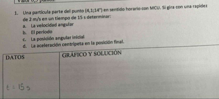 Una partícula parte del punto (4,1;14°) en sentido horario con MCU. Si gira con una rapidez 
de 2 m/s en un tiempo de 15 s determinar: 
a. La velocidad angular 
b. El período 
c. La posición angular inicial 
La aceleración centrípeta en la posición final.