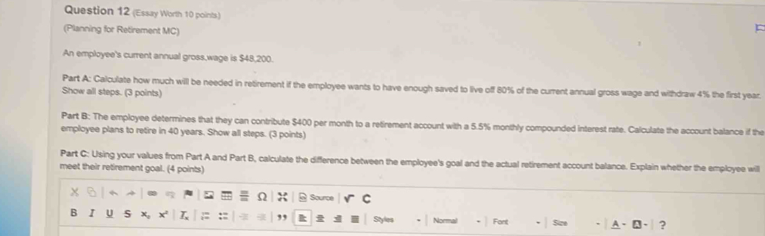 (Essay Worth 10 points) 
(Planning for Retirement MC) 
An employee's current annual gross,wage is $48,200. 
Part A: Calculate how much will be needed in retirement if the employee wants to have enough saved to live off 80% of the current annual gross wage and withdraw 4% the first year. 
Show all steps. (3 points) 
Part B: The employee determines that they can contribute $400 per month to a retirement account with a 5.5% monthly compounded interest rate. Calculate the account balance if the 
employee plans to retire in 40 years. Show all steps. (3 points) 
Part C: Using your values from Part A and Part B, calculate the difference between the employee's goal and the actual retirement account balance. Explain whether the employee will 
meet their retirement goal. (4 points)
x

Ω X 6 Source C 
B I U S x, x L ;: :: ,, Styles Normal Font Size A 、A、 ?