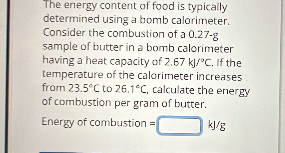 The energy content of food is typically 
determined using a bomb calorimeter. 
Consider the combustion of a 0.27-g
sample of butter in a bomb calorimeter 
having a heat capacity of 2.67kJ/^circ C. If the 
temperature of the calorimeter increases 
from 23.5°C to 26.1°C , calculate the energy 
of combustion per gram of butter. 
Energy of combustion =□ kJ/g