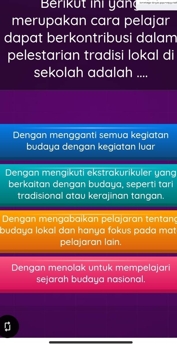 Berikut ini yang
merupakan cara pelajar
dapat berkontribusi dalam
pelestarian tradisi lokal di
sekolah adalah ....
Dengan mengganti semua kegiatan
budaya dengan kegiatan lvar
Dengan mengikuti ekstrakurikuler yang
berkaitan dengan budaya, seperti tari
tradisional atau kerajinan tangan.
Dengan mengabaikan pelajaran tentang
budaya lokal dan hanya fokus pada mat
pelajaran lain.
Dengan menolak untuk mempelajari
sejarah budaya nasional.
D