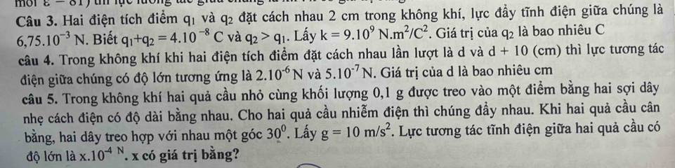 mol varepsilon -01) 
Câu 3. Hai điện tích điểm q_1 và q_2 đặt cách nhau 2 cm trong không khí, lực đầy tĩnh điện giữa chúng là
6,75.10^(-3)N. Biết q_1+q_2=4.10^(-8)C và q_2>q_1. Lấy k=9.10^9N.m^2/C^2. Giá trị của q_2 là bao nhiêu C 
câu 4. Trong không khí khi hai điện tích điểm đặt cách nhau lần lượt là d và d+10 (cm) thì lực tương tác 
điện giữa chúng có độ lớn tương ứng là 2.10^(-6)N và 5.10^(-7)N. Giá trị của d là bao nhiêu cm 
câu 5. Trong không khí hai quả cầu nhỏ cùng khối lượng 0, 1 g được treo vào một điểm bằng hai sợi dây 
nhẹ cách điện có độ dài bằng nhau. Cho hai quả cầu nhiễm điện thì chúng đầy nhau. Khi hai quả cầu cân 
bằng, hai dây treo hợp với nhau một góc 30°. Lấy g=10m/s^2. Lực tương tác tĩnh điện giữa hai quả cầu có 
độ lớn là x.10^(-4) x có giá trị bằng?