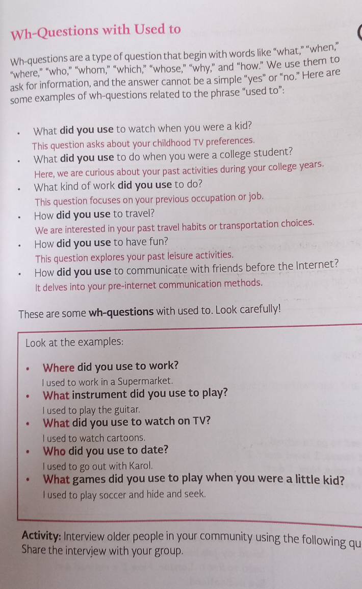 Wh-Questions with Used to
Wh-questions are a type of question that begin with words like “what,” “when,”
“where,” “who,” “whom,” “which,” “whose,” “why,” and “how.” We use them to
ask for information, and the answer cannot be a simple “yes” or “no.” Here are
some examples of wh-questions related to the phrase “used to”:
What did you use to watch when you were a kid?
This question asks about your childhood TV preferences.
What did you use to do when you were a college student?
Here, we are curious about your past activities during your college years.
What kind of work did you use to do?
This question focuses on your previous occupation or job.
How did you use to travel?
We are interested in your past travel habits or transportation choices.
How did you use to have fun?
This question explores your past leisure activities.
How did you use to communicate with friends before the Internet?
It delves into your pre-internet communication methods.
These are some wh-questions with used to. Look carefully!
Look at the examples:
Where did you use to work?
I used to work in a Supermarket.
What instrument did you use to play?
I used to play the guitar.
What did you use to watch on TV?
I used to watch cartoons.
Who did you use to date?
I used to go out with Karol.
What games did you use to play when you were a little kid?
I used to play soccer and hide and seek.
Activity: Interview older people in your community using the following qu
Share the intervjew with your group.