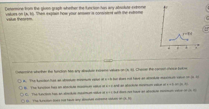 Determine from the given graph whether the function has any absolute extreme 
values on (a,b). Then explain how your answer is consistent with the extreme
value theorem.
Determine whether the function has any absolute extreme values on (a,b). Choose the correct choice below
A. The function has an absolute minimum value at x=b but does not have an absolute maximum value on (a,b)
B. The function has an absolute maximum value at x=c and an absolute minimum value at x=b on (a,b).
C. The function has an absolute maximum value at x=c but does not have an absolute minimum value on (a,b).
D. The function does not have any absolute extreme values on (a,b).