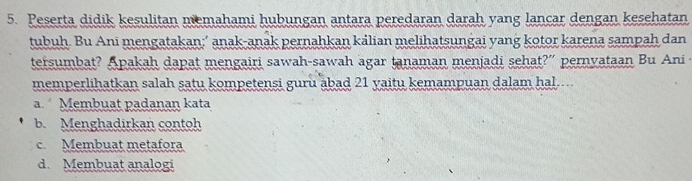 Peserta didik kesulitan memahami hubungan antara peredaran darah yang lançar dengan kesehatan
tubuh. Bu Ani mengatakan:’ anak-anak pernahkan kálian melihatsungai yang kotor karena sampah dan
tersumbat? Apakah dapat mengairi sawah-sawah agar tanaman menjadi sehat?” pernvataan Bu Ani 
memperlihatkan salah satu kompetensi guru äbad 21 yaitu kemampuan dalam hal....
a. Membuat padanan kata
b. Menghadirkan contoh
c. Membuat metafora
d. Membuat analogi