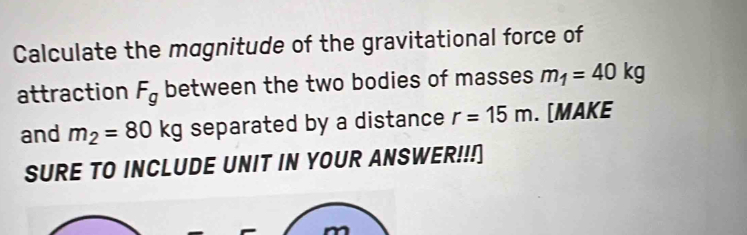 Calculate the magnitude of the gravitational force of 
attraction F_g between the two bodies of masses m_1=40kg
and m_2=80kg separated by a distance r=15m. [MAKE 
SURE TO INCLUDE UNIT IN YOUR ANSWER!!!]