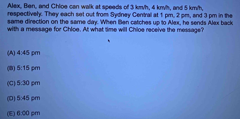 Alex, Ben, and Chloe can walk at speeds of 3 km/h, 4 km/h, and 5 km/h,
respectively. They each set out from Sydney Central at 1 pm, 2 pm, and 3 pm in the
same direction on the same day. When Ben catches up to Alex, he sends Alex back
with a message for Chloe. At what time will Chloe receive the message?
(A) 4:45 pm
(B) 5:15 pm
(C) 5:30 pm
(D) 5:45 pm
(E) 6:00 pm