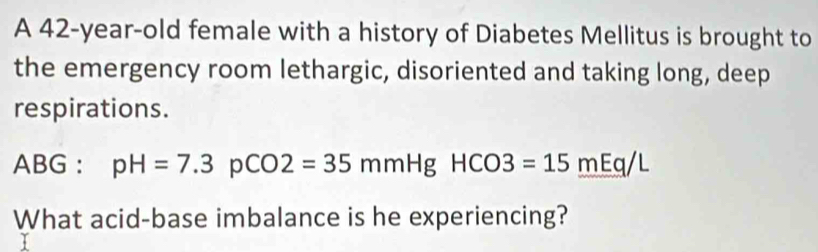 A 42-year-old female with a history of Diabetes Mellitus is brought to 
the emergency room lethargic, disoriented and taking long, deep 
respirations. 
ABG : pH=7.3pCO2=35mmHgHCO3=15mEq/L
What acid-base imbalance is he experiencing?