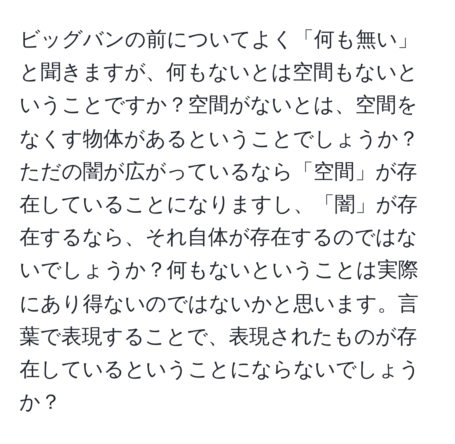 ビッグバンの前についてよく「何も無い」と聞きますが、何もないとは空間もないということですか？空間がないとは、空間をなくす物体があるということでしょうか？ただの闇が広がっているなら「空間」が存在していることになりますし、「闇」が存在するなら、それ自体が存在するのではないでしょうか？何もないということは実際にあり得ないのではないかと思います。言葉で表現することで、表現されたものが存在しているということにならないでしょうか？