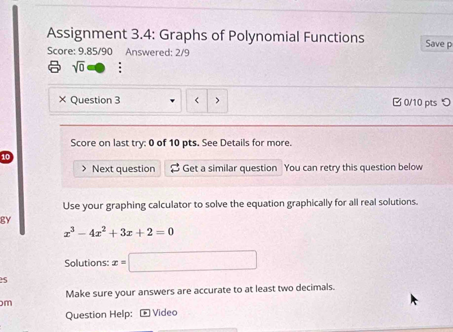 Assignment 3.4: Graphs of Polynomial Functions 
Save p 
Score: 9.85/90 Answered: 2/9 
sqrt(0) . 
× Question 3 > 0/10 pts つ 
Score on last try: 0 of 10 pts. See Details for more. 
10 
Next question Get a similar question You can retry this question below 
Use your graphing calculator to solve the equation graphically for all real solutions. 
gy
x^3-4x^2+3x+2=0
Solutions: x=□
es 
Make sure your answers are accurate to at least two decimals. 
m 
Question Help: Video