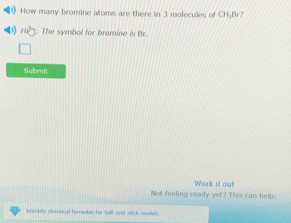 How many bromine atoms are there in 3 molecules of CH_3B ? 
)) H ): The symbol for bromine is Br. 
Submit 
Work it out 
Not feeling ready yet? This can help: 
Identify chemical formulas for ball-and-stick models