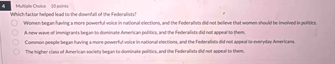 Which factor helped lead to the downfall of the Federalists?
Women began having a more powerful voice in national elections, and the Federalists did not believe that women should be involved in politics.
A new wave of immigrants began to dominate American politics, and the Federalists did not appeal to them.
Common people began having a more powerful voice in national elections, and the Federalists did not appeal to everyday Americans.
The higher class of American society began to dominate politics, and the Federalists did not appeal to them.