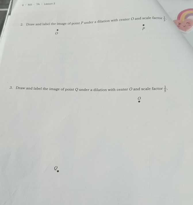 B=M3=TA Lesson 3 
2. Draw and label the image of point P under a dilation with center O and scale factor  1/3 .
P
0
3. Draw and label the image of point Q under a dilation with center O and scale factor  1/5 .
0
Q