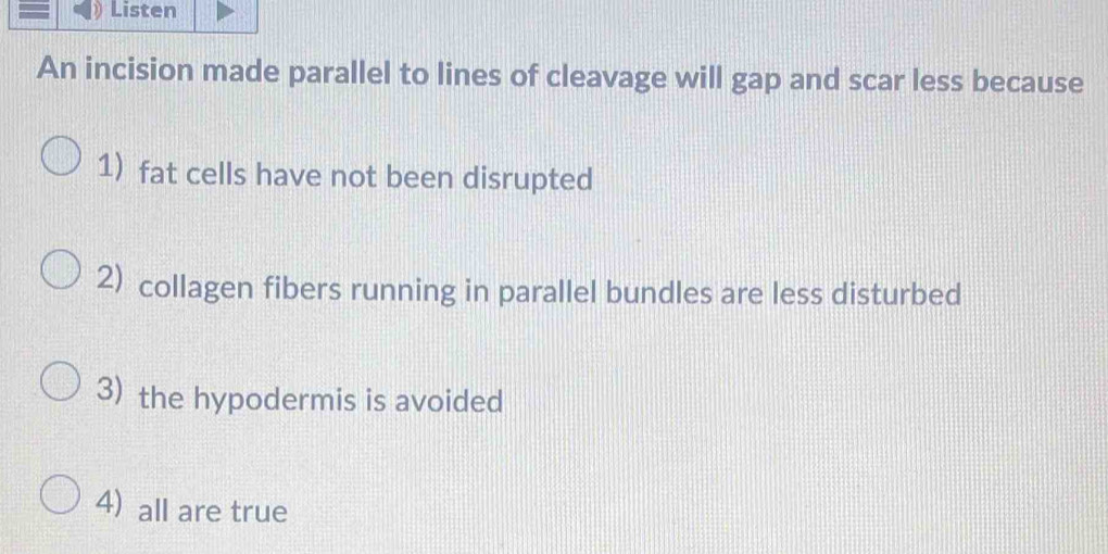 Listen
An incision made parallel to lines of cleavage will gap and scar less because
1) fat cells have not been disrupted
2) collagen fibers running in parallel bundles are less disturbed
3) the hypodermis is avoided
4) all are true