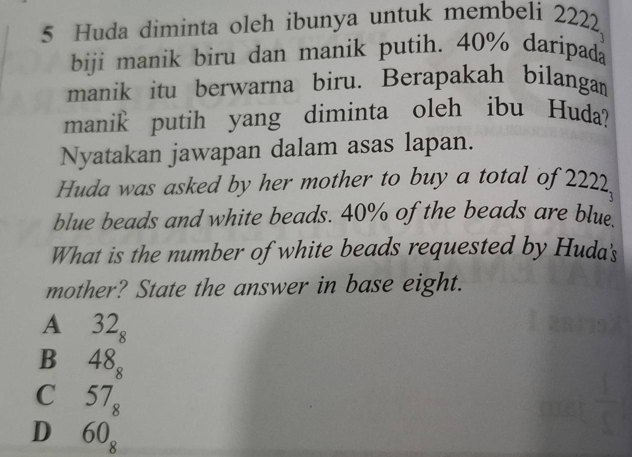 Huda diminta oleh ibunya untuk membeli 2222
biji manik biru dan manik putih. 40% daripada
manik itu berwarna biru. Berapakah bilangan
manik putih yang diminta oleh ibu Huda?
Nyatakan jawapan dalam asas lapan.
Huda was asked by her mother to buy a total of 2222,
blue beads and white beads. 40% of the beads are blue.
What is the number of white beads requested by Huda's
mother? State the answer in base eight.
A₹ 32_8
B₹ 48_8
C₹ 57_8
D 60_8