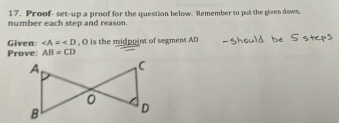 Proof- set-up a proof for the question below. Remember to put the given down, 
number each step and reason. 
Given: ∠ A=∠ D , O is the midpoint of segment AD
Prove: AB=CD