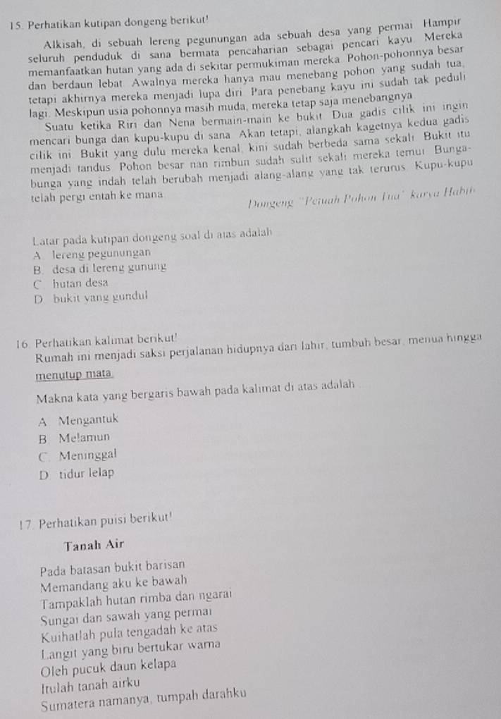 Perhatikan kutipan dongeng berikut!
Alkisah, di sebuah lereng pegunungan ada sebuah desa yang permai Hampır
seluruh penduduk di sana bermata pencaharian sebagai pencari kayu. Mereka
memanfaatkan hutan yang ada di sekitar permukiman mereka Pohon-pohonnya besar
dan berdaun lebat Awalnya mereka hanya mau menebang pohon yang sudah tua
tetapi akhirnya mereka menjadi lupa diri Para penebang kayu ini sudah tak peduli
lagi. Meskipun usia pohonnya masih muda, mereka tetap saja menebangnya
Suatu ketika Rirı dan Nena bermain-main ke bukit Dua gadis cilik ini ingin
mencari bunga dan kupu-kupu di sana Akan tetapi, alangkah kagetnya kedua gadis
cilik ini. Bukit yang dulu mereka kenal, kini sudah berbeda sama sekali Bukit itu
menjadi tandus. Pohon besar nan rimbun sudah sulit sekali mereka temur Bunga-
bunga yang indah telah berubah menjadi alang-alang yang tak terurus. Kupu-kupu
telah pergi entah ke mana
Dongeng 'Peiuah Pohon Tua' karya  Ha
Latar pada kutipan dongeng soal di aïs adalah
Alereng pegunungan
B. desa di lereng gunung
C hutan desa
D bukit yang gundul
16. Perhatikan kalimat berikut!
Rumah ini menjadi saksi perjalanan hidupnya dari lahir, tumbuh besar, menua hingga
menutup mata
Makna kata yang bergaris bawah pada kalimat di atas adalah
A Mengantuk
B Melamun
C. Meninggal
D tidur lelap
! 7. Perhatikan puisi berikut!
Tanah Air
Pada batasan bukit barisan
Memandang aku ke bawah
Tampaklah hutan rimba dan ngarai
Sungai dan sawah yang permai
Kuihatlah pula tengadah ke atas
Langit yang biru bertukar warna
Oleh pucuk daun kelapa
Itulah tanah airku
Sumatera namanya, tumpah darahku