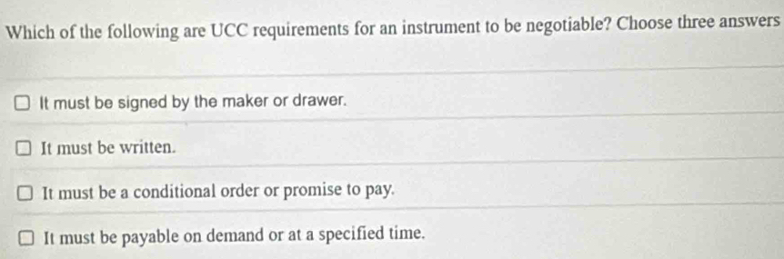 Which of the following are UCC requirements for an instrument to be negotiable? Choose three answers
It must be signed by the maker or drawer.
It must be written.
It must be a conditional order or promise to pay.
It must be payable on demand or at a specified time.