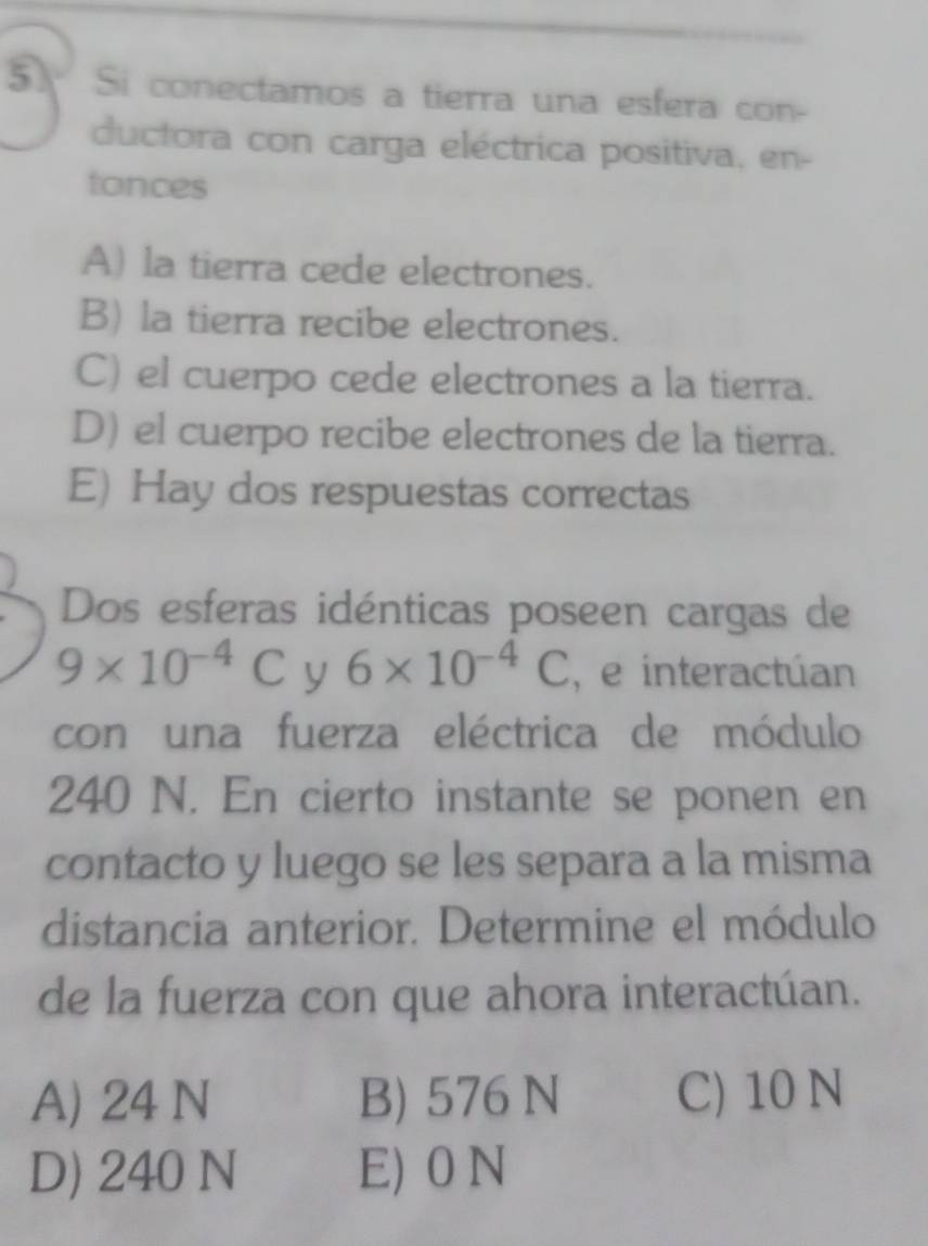 Si conectamos a tierra una esfera con-
ductora con carga eléctrica positiva, en-
tonces
A) la tierra cede electrones.
B) la tierra recibe electrones.
C) el cuerpo cede electrones a la tierra.
D) el cuerpo recibe electrones de la tierra.
E) Hay dos respuestas correctas
Dos esferas idénticas poseen cargas de
9* 10^(-4)C y 6* 10^(-4)C , e interactúan
con una fuerza eléctrica de módulo
240 N. En cierto instante se ponen en
contacto y luego se les separa a la misma
distancia anterior. Determine el módulo
de la fuerza con que ahora interactúan.
A) 24 N B) 576 N C) 10 N
D) 240 N E) 0 N