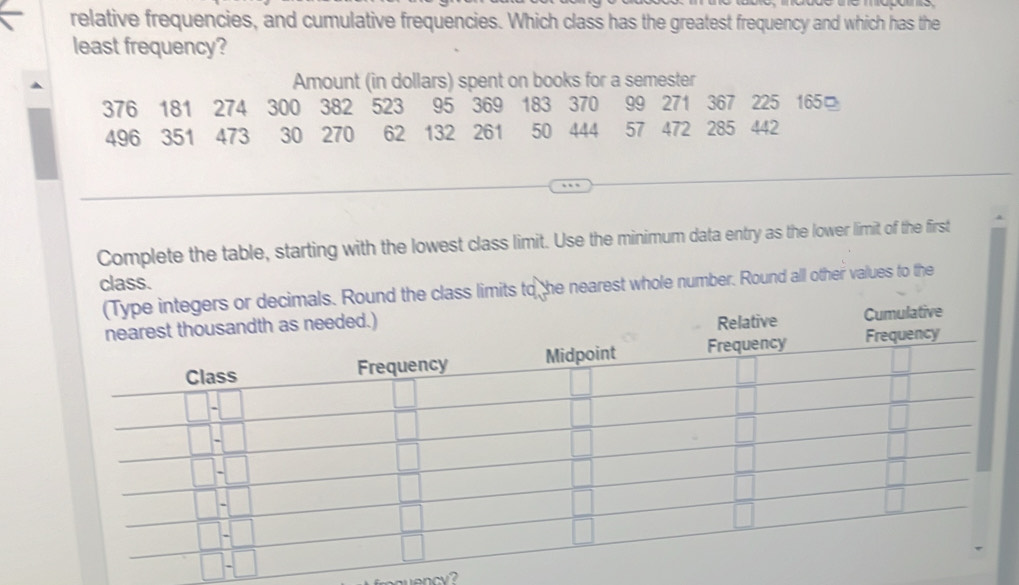 relative frequencies, and cumulative frequencies. Which class has the greatest frequency and which has the 
least frequency? 
Amount (in dollars) spent on books for a semester
376 181 274 300 382 523 95 369 183 370 99 271 367 225 165
496 351 473 30 270 62 132 261 50 444 57 472 285 442
Complete the table, starting with the lowest class limit. Use the minimum data entry as the lower limit of the first 
class. 
(Type integers or decimals. Round the class limits to he nearest whole number. Round all other values to the 
nearest thousandth as needed.) 
Relative Cumulative 
ency 
ancy?