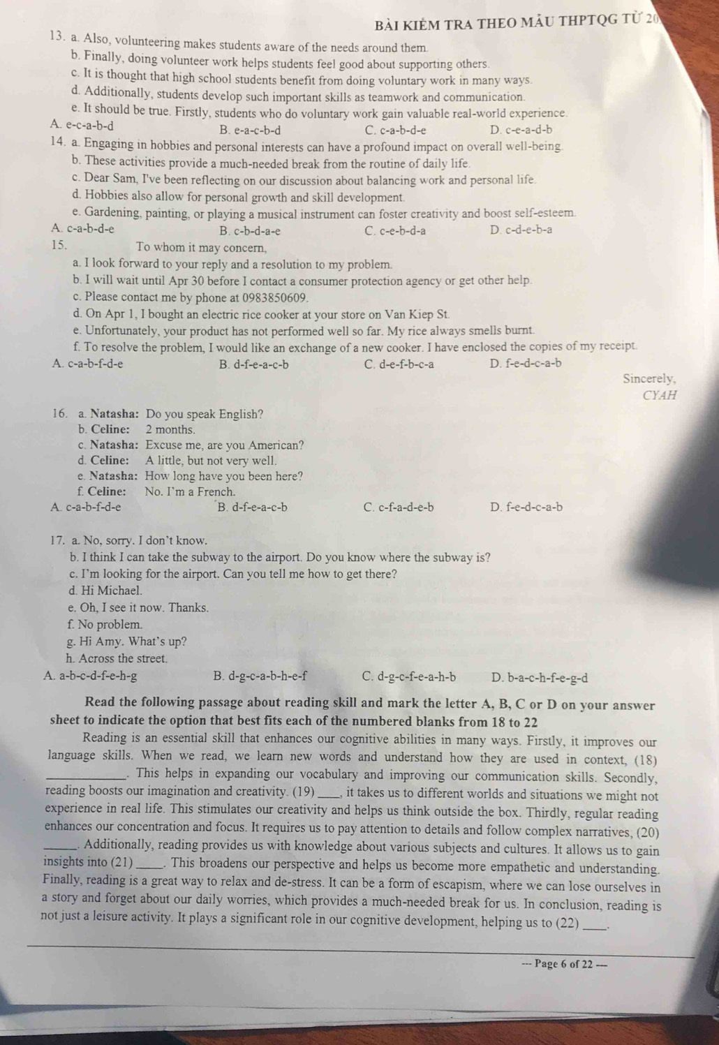 bài kIÊM TRA THEO mảU THPTQG từ 20
13. a. Also, volunteering makes students aware of the needs around them
b. Finally, doing volunteer work helps students feel good about supporting others.
c. It is thought that high school students benefit from doing voluntary work in many ways.
d. Additionally, students develop such important skills as teamwork and communication.
e. It should be true. Firstly, students who do voluntary work gain valuable real-world experience.
A. e-c-a-b-d B. e-a-c-b-d D. c-e-a-d-b
C. c-a-b-d-e
14. a. Engaging in hobbies and personal interests can have a profound impact on overall well-being.
b. These activities provide a much-needed break from the routine of daily life
c. Dear Sam, I've been reflecting on our discussion about balancing work and personal life
d. Hobbies also allow for personal growth and skill development
e. Gardening, painting, or playing a musical instrument can foster creativity and boost self-esteem.
A. c-a-b-d-e B. c-b-d-a-e C. c-e-b-d-a D. c-d-e-b-a
15. To whom it may concern,
a. I look forward to your reply and a resolution to my problem.
b. I will wait until Apr 30 before I contact a consumer protection agency or get other help
c. Please contact me by phone at 0983850609.
d. On Apr 1, I bought an electric rice cooker at your store on Van Kiep St
e. Unfortunately, your product has not performed well so far. My rice always smells burnt.
f. To resolve the problem, I would like an exchange of a new cooker. I have enclosed the copies of my receipt.
A. c-a-b-f-d-e B. d-f-e-a-c-b C. d-e-f-b-c-a D. f-e-d-c-a-b Sincerely,
CYAH
16. a. Natasha: Do you speak English?
b. Celine: 2 months.
c. Natasha: Excuse me, are you American?
d. Celine: A little, but not very well.
e. Natasha: How long have you been here?
f. Celine: No. Im a French.
A. c-a-b-f-d-e B. d-f-e-a-c-b C. c-f-a-d-e-b D. f-e-d-c-a-b
17. a. No, sorry. I don’t know.
b. I think I can take the subway to the airport. Do you know where the subway is?
c. I’m looking for the airport. Can you tell me how to get there?
d. Hi Michael.
e. Oh, I see it now. Thanks.
f. No problem.
g. Hi Amy. What’s up?
h. Across the street.
A. a-b-c-d-f-e-h-g B. d-g-c-a-b-h-e-f C. d-g-c-f-e-a-h-b D. b-a-c-h-f-e-g-d
Read the following passage about reading skill and mark the letter A, B, C or D on your answer
sheet to indicate the option that best fits each of the numbered blanks from 18 to 22
Reading is an essential skill that enhances our cognitive abilities in many ways. Firstly, it improves our
language skills. When we read, we learn new words and understand how they are used in context, (18)
_. This helps in expanding our vocabulary and improving our communication skills. Secondly,
reading boosts our imagination and creativity. (19)_ it takes us to different worlds and situations we might not
experience in real life. This stimulates our creativity and helps us think outside the box. Thirdly, regular reading
enhances our concentration and focus. It requires us to pay attention to details and follow complex narratives, (20)
_Additionally, reading provides us with knowledge about various subjects and cultures. It allows us to gain
insights into (21) _. This broadens our perspective and helps us become more empathetic and understanding.
Finally, reading is a great way to relax and de-stress. It can be a form of escapism, where we can lose ourselves in
a story and forget about our daily worries, which provides a much-needed break for us. In conclusion, reading is
not just a leisure activity. It plays a significant role in our cognitive development, helping us to (22) _.
--- Page 6 of 22 -=-
