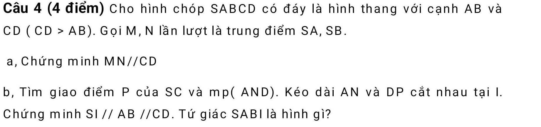 Cho hình chóp SABCD có đáy là hình thang với cạnh AB và
CD(CD>AB). Gọi M, N lần lượt là trung điểm SA, SB. 
a,Chứng minh MNparallel CD
b, Tìm giao điểm P của SC và mp ( AND). Kéo dài AN và DP cắt nhau tại I. 
Chứng minh SI//AB//CD. Tứ giác SABI là hình gì?