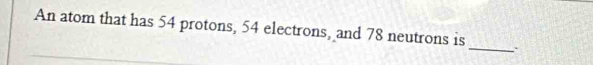 An atom that has 54 protons, 54 electrons, and 78 neutrons is 
_