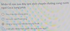 Nhân tố nào sau đây làm dịch chuyến đường cung nước
ngọt Coca sang phải
Thu nhập dân chúng giám,
Giả nước ngọt Pepsi tăng,
Công ty Coca Cola hiện đại hóa kỹ thuật
Chính phủ dánh thuế ngành sản xuất nước ngọt