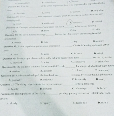 B. porcenience C. fersine
Oestion 14: Và ích cho _of the urbon population, there is ao urgent need to expand residential
A. devetuse D.ability C. increase D. migration
(Ntestion 15: Locol _have expressed concerns about the increase in traffic due to the new 
shupping roall.
A. reside B. residential C. residents D. resided
Question 16: The rapid urbanization of rural areas can result _a shortage of housing.
A. so I from C. for D. with
Question 17: The city's historic buildings _back to the 18th century, showcasing beautiful
wchitectite
A. morth B. date C. day D. century
Question 18: As the population grows, more individuals _affordable housing options in urban
airtras
A. seek B. avoid C. balance D. adopt
Question 19; Many people choose to live in the suburbs because it is more _than the city center
A. crowded B. noisy C. expensive D. affordable
Question 20: The old town is known for its beautiful French _buildings, which attract many touris
A. modem B. frequent C. colonial D. temporary
Question 21: As the area developed, the farmland was _replaced by residential neighborhoods.
A. gradually B. suddenly C. frequently D. rarely
Question 22: The rising crime rates in the city are a major _for local residents
A. benefit B. concern C. advantage D. belief
Question 23: The population of the city is _growing, putting pressure on infrastructure and
ervices
A. slowly B. rapidly C. randomly D. rarely